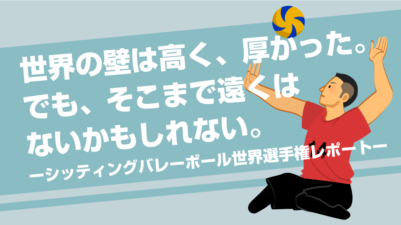 世界の壁は高く、厚かった。でも、そこまで遠くはないかもしれない。ーシッティングバレーボール世界選手権レポートー