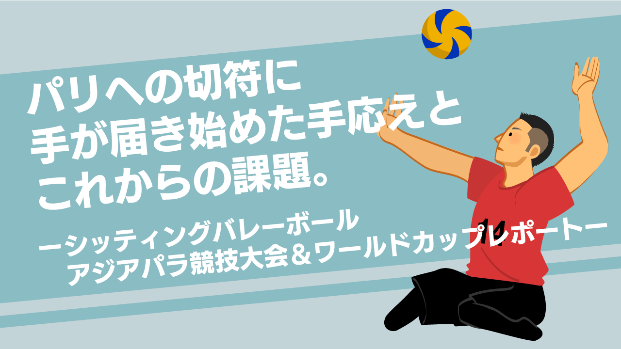 パリへの切符に手が届き始めた手応えとこれからの課題。ーシッティングバレーボール2つの国際大会レポートー